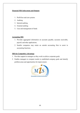 44
Financial MIS Subsystems and Outputs
1. Profit/loss and cost systems
2. Auditing
3. Internal auditing
4. External auditing
5. Uses and management of funds
Accounting MIS
1. Provides aggregated information on accounts payable, accounts receivable,
payroll, and other applications.
2. Smaller companies may retain an outside accounting firm to assist in
accounting functions.
MIS for Competitive Advantage
1. Provides support to managers as they work to achieve corporate goals.
2. Enables managers to compare results to established company goals and identify
problem areas and opportunities for improvement.
 