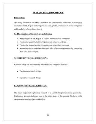 49
RESEARCH METHODOLOGY
Introduction:
This study focused on the M.I.S. Report of the 10 companies of Pharma. I thoroughly
studied the M.I.S. Report and compared the sales, profits, overheads of all the companies
and found a lot of new things from it.
3.1 The objectives of the study are as following:
 Analyzing the M.I.S. Report of various pharmaceutical companies.
 Finding the areas where the companies can invest in next year .
 Finding the areas where the companies can reduce their expenses.
 Measuring the increased or decreased sales of various companies by comparing
their sales from last year.
3.2 DIFFERENT RESEARCH DESIGN:-
Research design can be commonly described if we categorize them as:-
 Exploratory research design.
 Descriptive research design
EXPLORATORY RESEARCH STUDY:
The major purpose of exploratory research is to identify the problem more specifically.
Exploratory research studies are used in the initial stages of the research. The focus is the
exploratory researches discovery of ideas.
 