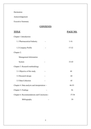 5
Declaration
Acknowledgement
Executive Summary
CONTENTS
TITLE PAGE NO.
Chapter 1.Introduction
1.1 Pharmaceutical Industry - 1-16
1.2 Company Profile - 17-32
Chapter 2.
Management Information
System - 33-43
Chapter 3. Research methodology
3.1 Objective of the study - 44
3.2 Research design - 44
3.3 Data Collection - 45
Chapter 4. Data analysis and interpretation - 46-55
Chapter 5. Findings - 56
Chapter 6. Recommendations and Conclusion - 57-58
Bibliography - 59
 
