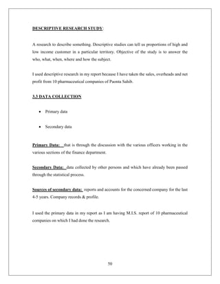 50
DESCRIPTIVE RESEARCH STUDY:
A research to describe something. Descriptive studies can tell us proportions of high and
low income customer in a particular territory. Objective of the study is to answer the
who, what, when, where and how the subject.
I used descriptive research in my report because I have taken the sales, overheads and net
profit from 10 pharmaceutical companies of Paonta Sahib.
3.3 DATA COLLECTION
 Primary data
 Secondary data
Primary Data: that is through the discussion with the various officers working in the
various sections of the finance department.
Secondary Data: data collected by other persons and which have already been passed
through the statistical process.
Sources of secondary data: reports and accounts for the concerned company for the last
4-5 years. Company records & profile.
I used the primary data in my report as I am having M.I.S. report of 10 pharmaceutical
companies on which I had done the research.
 