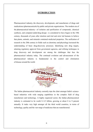 6
INTRODUCTION
Pharmaceutical industry, the discovery, development, and manufacture of drugs and
medications (pharmaceuticals) by public and private organizations. The modern era of
the pharmaceutical industry—of isolation and purification of compounds, chemical
synthesis, and computer-aided drug design—is considered to have begun in the 19th
century, thousands of years after intuition and trial and error led humans to believe
that plants, animals, and minerals contained medicinal properties. The unification of
research in the 20th century in fields such as chemistry and physiology increased the
understanding of basic drug-discovery processes. Identifying new drug targets,
attaining regulatory approval from government agencies, and refining techniques in
drug discovery and development are among the challenges that face the
pharmaceutical industry today. The continual evolution and advancement of the
pharmaceutical industry is fundamental in the control and elimination
of disease around the world.
The Indian pharmaceutical industry currently tops the chart amongst India's science-
based industries with wide ranging capabilities in the complex field of drug
manufacture and technology. A highly organized sector, the Indian pharmaceutical
industry is estimated to be worth $ 4.5 billion, growing at about 8 to 9 percent
annually. It ranks very high amongst all the third world countries, in terms of
technology, quality and the vast range of medicines that are manufactured.
 