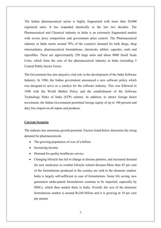 7
The Indian pharmaceutical sector is highly fragmented with more than 20,000
registered units. It has expanded drastically in the last two decades. The
Pharmaceutical and Chemical industry in India is an extremely fragmented market
with severe price competition and government price control. The Pharmaceutical
industry in India meets around 70% of the country's demand for bulk drugs, drug
intermediates, pharmaceutical formulations, chemicals, tablets, capsules, orals and
injectibles. There are approximately 250 large units and about 8000 Small Scale
Units, which form the core of the pharmaceutical industry in India (including 5
Central Public Sector Units).
The Government has also played a vital role in the development of the India Software
Industry. In 1986, the Indian government announced a new software policy which
was designed to serve as a catalyst for the software industry. This was followed in
1988 with the World Market Policy and the establishment of the Software
Technology Parks of India (STP) scheme. In addition, to attract foreign direct
investment, the Indian Government permitted foreign equity of up to 100 percent and
duty free import on all inputs and products.
Current Scenario
The industry has enormous growth potential. Factors listed below determine the rising
demand for pharmaceuticals.
 The growing population of over of a billion
 Increasing income
 Demand for quality healthcare service
 Changing lifestyle has led to change in disease patterns, and increased demand
for new medicines to combat lifestyle related diseases.More than 85 per cent
of the formulations produced in the country are sold in the domestic market.
India is largely self-sufficient in case of formulations. Some life saving, new
generation under-patent formulations continue to be imported, especially by
MNCs, which then market them in India. Overall, the size of the domestic
formulations market is around Rs160 billion and it is growing at 10 per cent
per annum
 