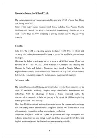 8
Diagnostic Outsourcing/ Clinical Trails
The Indian diagnostic services are projected to grow at a CAGR of more than 20 per
cent during 2010-2012.
Some of the major Indian pharmaceutical firms, including Sun Pharma, Cadilla
Healthcare and Piramal Life Sciences, had applied for conducting clinical trials on at
least 12 new drugs in 2010, indicating a growing interest in new drug discovery
research.
Generics
India tops the world in exporting generic medicines worth US$ 11 billion and
currently, the Indian pharmaceutical industry is one of the worlds largest and most
developed.
Moreover, the Indian generic drug market to grow at a CAGR of around 17 per cent
between 2010-11 and 2012-13. Union Minister of Commerce and Industry and
Minister for Trade and Industry, Singapore, have signed a 'Special Scheme for
Registration of Generic Medicinal Products from India' in May 2010, which seeks to
fast-track the registration process for Indian generic medicines in Singapore.
Advantage India
The Indian Pharmaceutical Industry, particularly, has been the front runner in a wide
range of specialties involving complex drugs' manufacture, development and
technology. With the advantage of being a highly organized sector, the
pharmaceutical companies in India are growing at the rate of $ 4.5 billion, registering
further growth of 8 - 9 % annually.
More than 20,000 registered units are fragmented across the country and reports say
that 250 leading Indian pharmaceutical companies control 70% of the market share
with stark price competition and government price regulations.
Competent workforce: India has a pool of personnel with high managerial and
technical competence as also skilled workforce. It has an educated work force and
English is commonly used. Professional services are easily available.
 