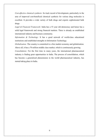 9
Cost-effective chemical synthesis: Its track record of development, particularly in the
area of improved cost-beneficial chemical synthesis for various drug molecules is
excellent. It provides a wide variety of bulk drugs and exports sophisticated bulk
drugs.
Legal & Financial Framework: India has a 53 year old democracy and hence has a
solid legal framework and strong financial markets. There is already an established
international industry and business community.
Information & Technology: It has a good network of world-class educational
institutions and established strengths in Information Technology.
Globalization: The country is committed to a free market economy and globalization.
Above all, it has a 70 million middle class market, which is continuously growing.
Consolidation: For the first time in many years, the international pharmaceutical
industry is finding great opportunities in India. The process of consolidation, which
has become a generalized phenomenon in the world pharmaceutical industry, has
started taking place in India.
 