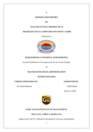 1
A
DISSERTATION REPORT
ON
ANALYSIS ON M.I.S. REPORTS OF 10
PHARMACEUTICAL COMPANIES OF PAONTA SAHIB
Submitted to
KURUKSHETRA UNIVERSITY, KURUKSHETRA
In partial fulfillment of the requirement for the award of degree
Of
MASTER OF BUSINESS ADMINISTRATION
SESSION (2014-2016)
UNDER SUPERVISION OF- SUBMITTED BY-
Ms. Meenu Bhutani Nikhil Jhamb
Roll No.-14039
GURU NANAK INSTITUTE OF MANAGEMENT
MULLANA, AMBALA (HARYANA)
(Approved by AICTE, Affiliated to Kurukshetra University, Kurukshetra)
 