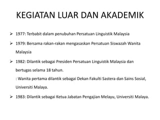 KEGIATAN LUAR DAN AKADEMIK
 1977: Terbabit dalam penubuhan Persatuan Linguistik Malaysia
 1979: Bersama rakan-rakan mengasaskan Persatuan Siswazah Wanita
Malaysia
 1982: Dilantik sebagai Presiden Persatuan Linguistik Malaysia dan
bertugas selama 18 tahun.
: Wanita pertama dilantik sebagai Dekan Fakulti Sastera dan Sains Sosial,
Universiti Malaya.
 1983: Dilantik sebagai Ketua Jabatan Pengajian Melayu, Universiti Malaya.
 