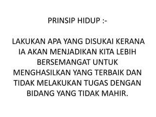PRINSIP HIDUP :-
LAKUKAN APA YANG DISUKAI KERANA
IA AKAN MENJADIKAN KITA LEBIH
BERSEMANGAT UNTUK
MENGHASILKAN YANG TERBAIK DAN
TIDAK MELAKUKAN TUGAS DENGAN
BIDANG YANG TIDAK MAHIR.
 