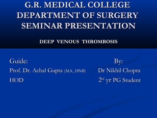 G.R. MEDICAL COLLEGEG.R. MEDICAL COLLEGE
DEPARTMENT OF SURGERYDEPARTMENT OF SURGERY
SEMINAR PRESENTATIONSEMINAR PRESENTATION
DEEP VENOUS THROMBOSISDEEP VENOUS THROMBOSIS
Guide:Guide: By:By:
Prof. Dr. Achal GuptaProf. Dr. Achal Gupta (M.S., DNB)(M.S., DNB) Dr Nikhil ChopraDr Nikhil Chopra
HODHOD 22ndnd
yryr PG StudentPG Student
 