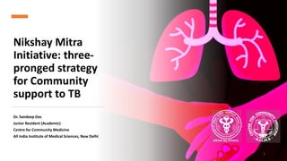 Nikshay Mitra
Initiative: three-
pronged strategy
for Community
support to TB
Dr. Sandeep Das
Junior Resident (Academic)
Centre for Community Medicine
All India Institute of Medical Sciences, New Delhi
1
 
