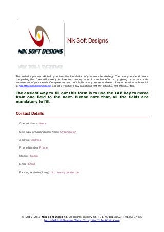 Nik Soft Designs
This website planner will help you form the foundation of your website strategy. The time you spend now -
completing this form will save you time and money later. It also benefits us by giving us an accurate
assessment of your needs. Complete as much of this form as you can and return it as an email attachment it
to niksoftdesigns@gmail.com call us if you have any questions +91-971813852, +91-9136507485.
The easiest way to fill out this form is to use the TAB key to move
from one field to the next. Please note that, all the fields are
mandatory to fill.
Contact Details
Contact Name: Name
Company or Organization Name: Organization
Address: Address
Phone Number: Phone
Mobile: Mobile
Email: Email
Existing Website (if any): http://www.yoursite.com
© 2012-2013 Nik Soft Designs. All Rights Reserved. +91-971813852, +9136507485
http://NikSoftDesigns.Webs.Com; http://Jobs4Gain.Com
 