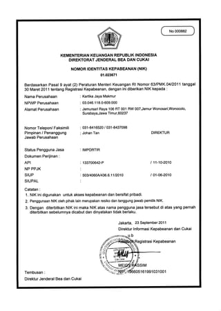 CNo 000882 )




                    KEMENTERIAN KEUANGAN REPUBLIK INDONESIA
                       DIREKTORAT JENDERAL BEA DAN CUKAI
                            NOMOR IDENTITAS KEPABEANAN (NIK)
                                            01.023671

Berdasarkan Pasal 9 ayat (2) Peraturan Menteri Keuangan RI Nomor 63/PMK.04/2011 tanggal
30 Maret 2011 tentang Registrasi Kepabeanan, dengan ini diberikan NIK kepada
Nama Perusahaan 	             : Kartika Jaya Makmur
NPWP Perusahaan   	           : 03.046.118.0-609.000
Alamat Perusahaan   	         : Jemursari Raya 106 RT 001 RW 007,Jemur Wonosari,Wonocolo,
                                  Surabaya,Jawa Timur,60237


Nomor Telepon/ Faksimili	      : 031-8416520 / 031-8437098
Pimpinan / Penanggung	           Johan Tan	                               DIREKTUR
Jawab Perusahaan

Status Pengguna Jasa	          : IMPORTIR
Dokumen Perijinan :
API	                           : 133700642-P	                            / 11-10-2010
NP PPJK	                       •
SIUP	                          : 503/4060N436.6.11/2010	                 / 01-06-2010
SIUPAL	                        •
Catatan :
   NIK ini digunakan untuk akses kepabeanan dan bersifat pribadi.
   Penggunaan NIK oleh pihak lain merupakan resiko dan tanggung jawab pemilik NIK.
3. Dengan diterbitkan NIK ini maka NIK atas nama pengguna jasa tersebut di atas yang pernah
   diterbitkan sebelumnya dicabut dan dinyatakan tidak berlaku.

                                                        Jakarta, 23 September 2011
                                                        Direktur Informasi Kepabeanan dan Cukai
                                                                b
                                                                  Registrasi Kepabeanan



                                                                   SSIM
Tembusan :                                                 ..c7h:;4605161991031001
Direktur Jenderal Bea dan Cukai
 