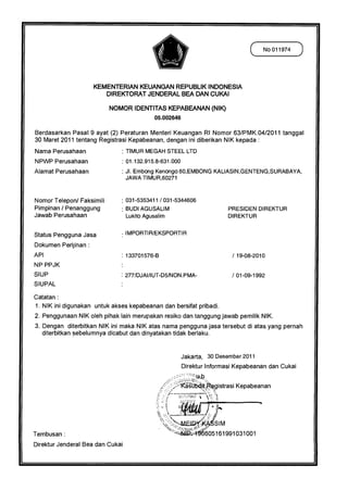 ( No 011974 )




                      KEMENTERIAN KEUANGAN REPUBLIK INDONESIA
                         DIREKTORAT JENDERAL BEA DAN CUKAI

                           NOMOR IDENTITAS KEPABEANAN (NIK)
                                              05.002646

Berdasarkan Pasal 9 ayat (2) Peraturan Menteri Keuangan RI Nomor 63/PMK.04/2011 tanggal
30 Maret 2011 tentang Registrasi Kepabeanan, dengan ini diberikan NIK kepada :
Nama Perusahaan                   : TIMUR MEGAH STEEL LTD
NPWP Perusahaan                   : 01.132.915.8-631.000
Alamat Perusahaan                 : JI. Embong Kenongo 60,EMBONG KALIASIN,GENTENG,SURABAYA,
                                   JAWA TIMUR,60271



Nomor Telepon/ Faksimili          : 031-5353411 / 031-5344606
Pimpinan / Penanggung              BUDI AGUSALIM                                  PRESIDEN DIREKTUR
Jawab Perusahaan                   Lukito Agusalim                                DIREKTUR


Status Pengguna Jasa               IMPORTIR/EKSPORTIR
Dokumen Perijinan :
API                               : 133701576-B                                    / 19-08-2010
NP PPJK
SIUP                              : 277/DJAI/IUT-D5/NON.PMA-                       / 01-09-1992
SIUPAL

Catatan :
1. NIK ini digunakan untuk akses kepabeanan dan bersifat pribadi.
2. Penggunaan NIK oleh pihak lain merupakan resiko dan tanggung jawab pemilik NIK.
3. Dengan diterbitkan NIK ini maka NIK atas nama pengguna jasa tersebut di atas yang pernah
   diterbitkan sebelumnya dicabut dan dinyatakan tidak berlaku.


                                                           Jakarta, 30 Desember 2011
                                                           Direktur Informasi Kepabeanan dan Cukai
                                                              ;1714




                                                       ica s-0640pgistrasi Kepabeanan
                                                          —
                                                              'Pk! t

                                                                         4 11
                                                                            "ft


                                                                          SIM
Tembusan :                                                             605161991031001
Direktur Jenderal Bea dan Cukai
 