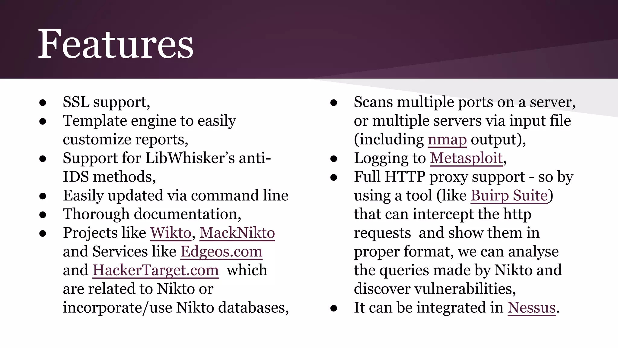 Features
●
●
●
●
●
●

SSL support,
Template engine to easily
customize reports,
Support for LibWhisker’s antiIDS methods,
Easily updated via command line
Thorough documentation,
Projects like Wikto, MackNikto
and Services like Edgeos.com
and HackerTarget.com which
are related to Nikto or
incorporate/use Nikto databases,

●

●
●

●

Scans multiple ports on a server,
or multiple servers via input file
(including nmap output),
Logging to Metasploit,
Full HTTP proxy support - so by
using a tool (like Buirp Suite)
that can intercept the http
requests and show them in
proper format, we can analyse
the queries made by Nikto and
discover vulnerabilities,
It can be integrated in Nessus.

 