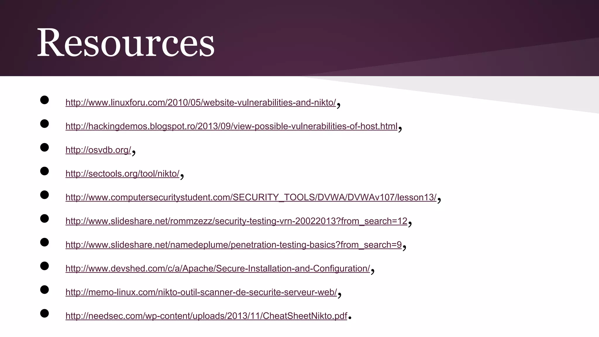 Resources
●
●
●
●
●
●
●
●
●
●

,

http://www.linuxforu.com/2010/05/website-vulnerabilities-and-nikto/

,

http://hackingdemos.blogspot.ro/2013/09/view-possible-vulnerabilities-of-host.html
http://osvdb.org/

,

http://sectools.org/tool/nikto/

,

http://www.computersecuritystudent.com/SECURITY_TOOLS/DVWA/DVWAv107/lesson13/

,

http://www.slideshare.net/rommzezz/security-testing-vrn-20022013?from_search=12

,

http://www.slideshare.net/namedeplume/penetration-testing-basics?from_search=9

,

http://www.devshed.com/c/a/Apache/Secure-Installation-and-Configuration/

,

http://memo-linux.com/nikto-outil-scanner-de-securite-serveur-web/

.

http://needsec.com/wp-content/uploads/2013/11/CheatSheetNikto.pdf

,

 