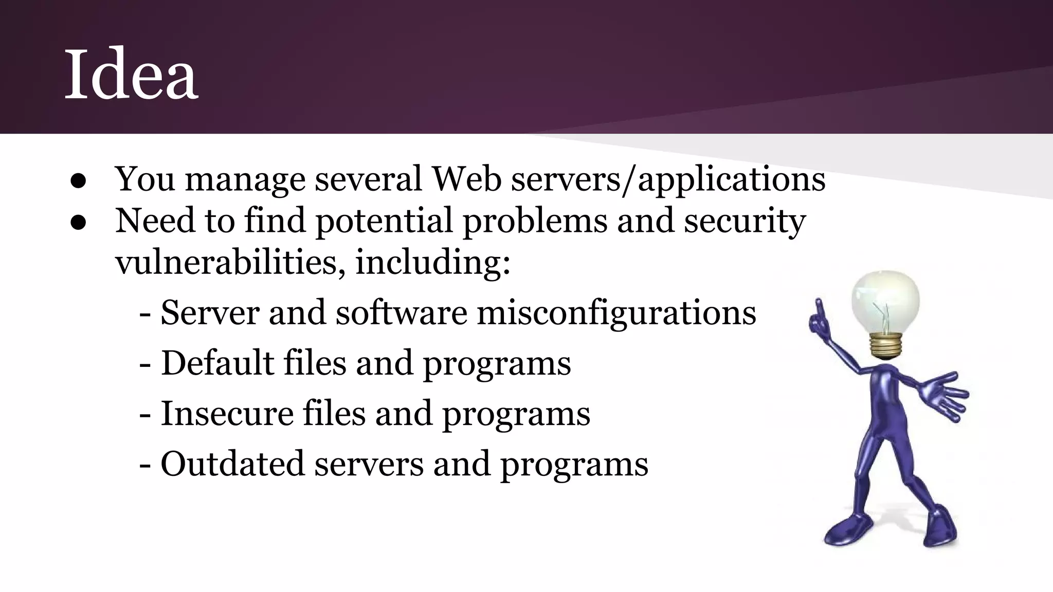 Idea
● You manage several Web servers/applications
● Need to find potential problems and security
vulnerabilities, including:
- Server and software misconfigurations
- Default files and programs
- Insecure files and programs
- Outdated servers and programs

 