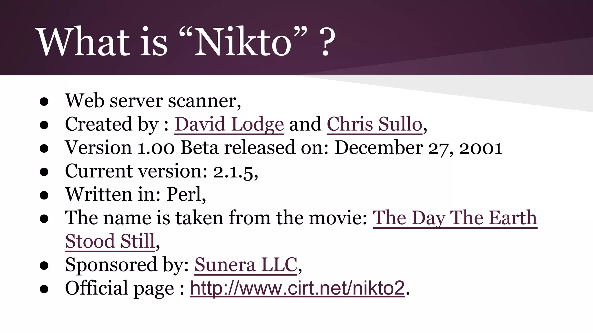 What is “Nikto” ?
●
●
●
●
●
●

Web server scanner,
Created by : David Lodge and Chris Sullo,
Version 1.00 Beta released on: December 27, 2001
Current version: 2.1.5,
Written in: Perl,
The name is taken from the movie: The Day The Earth
Stood Still,
● Sponsored by: Sunera LLC,
● Official page : http://www.cirt.net/nikto2.

 