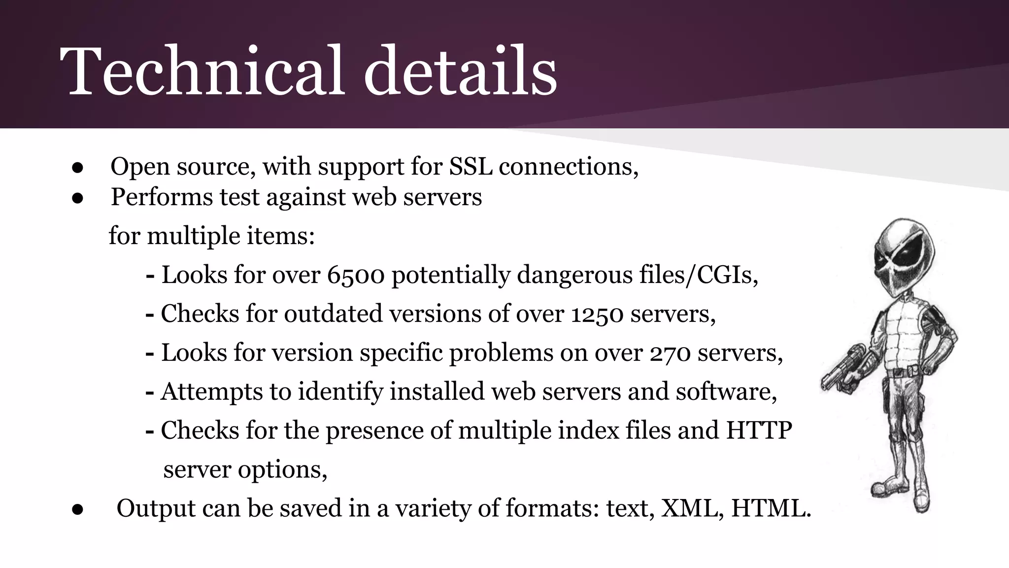 Technical details
●
●

Open source, with support for SSL connections,
Performs test against web servers
for multiple items:
- Looks for over 6500 potentially dangerous files/CGIs,
- Checks for outdated versions of over 1250 servers,
- Looks for version specific problems on over 270 servers,
- Attempts to identify installed web servers and software,
- Checks for the presence of multiple index files and HTTP
server options,

●

Output can be saved in a variety of formats: text, XML, HTML.

 