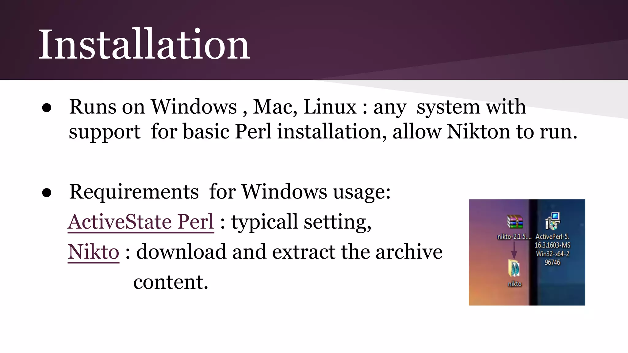 Installation
● Runs on Windows , Mac, Linux : any system with
support for basic Perl installation, allow Nikton to run.
● Requirements for Windows usage:
ActiveState Perl : typicall setting,
Nikto : download and extract the archive
content.

 