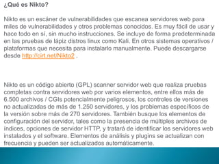 ¿Qué es Nikto?
Nikto es un escáner de vulnerabilidades que escanea servidores web para
miles de vulnerabilidades y otros p...