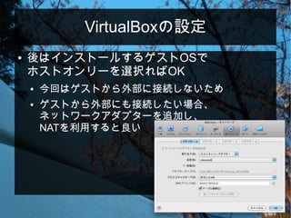 VirtualBoxの設定
● 後はインストールするゲストOSで
ホストオンリーを選択ればOK
● 今回はゲストから外部に接続しないため
● ゲストから外部にも接続したい場合、
ネットワークアダプターを追加し、
NATを利用すると良い
 
