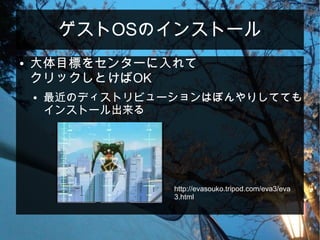 ゲストOSのインストール
● 大体目標をセンターに入れて
クリックしとけばOK
● 最近のディストリビューションはぼんやりしてても
インストール出来る
http://evasouko.tripod.com/eva3/eva
3.html
 