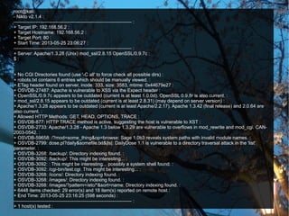 root@kali:
- Nikto v2.1.4 :
--------------------------------------------------------------------------- :
+ Target IP: 192.168.56.2 :
+ Target Hostname: 192.168.56.2 :
+ Target Port: 80 :
+ Start Time: 2013-05-25 23:06:27 :
--------------------------------------------------------------------------- :
+ Server: Apache/1.3.28 (Unix) mod_ssl/2.8.15 OpenSSL/0.9.7c :
$ :
:
:
+ No CGI Directories found (use '-C all' to force check all possible dirs) :
+ robots.txt contains 6 entries which should be manually viewed. :
+ ETag header found on server, inode: 333, size: 3583, mtime: 0x44679e27 :
+ OSVDB-27487: Apache is vulnerable to XSS via the Expect header :
+ OpenSSL/0.9.7c appears to be outdated (current is at least 1.0.0d). OpenSSL 0.9.8r is also current. :
+ mod_ssl/2.8.15 appears to be outdated (current is at least 2.8.31) (may depend on server version) :
+ Apache/1.3.28 appears to be outdated (current is at least Apache/2.2.17). Apache 1.3.42 (final release) and 2.0.64 are
also current. :
+ Allowed HTTP Methods: GET, HEAD, OPTIONS, TRACE :
+ OSVDB-877: HTTP TRACE method is active, suggesting the host is vulnerable to XST :
+ OSVDB-2733: Apache/1.3.28 - Apache 1.3 below 1.3.29 are vulnerable to overflows in mod_rewrite and mod_cgi. CAN-
2003-0542. :
+ OSVDB-59658: /?mod=some_thing&op=browse: Sage 1.0b3 reveals system paths with invalid module names. :
+ OSVDB-2799: dose.pl?daily&somefile.txt&|ls|: DailyDose 1.1 is vulnerable to a directory traversal attack in the 'list'
parameter. :
+ OSVDB-3268: /backup/: Directory indexing found. :
+ OSVDB-3092: /backup/: This might be interesting... :
+ OSVDB-3092: : This might be interesting... possibly a system shell found. :
+ OSVDB-3092: /cgi-bin/test.cgi: This might be interesting... :
+ OSVDB-3268: /icons/: Directory indexing found. :
+ OSVDB-3268: /images/: Directory indexing found. :
+ OSVDB-3268: /images/?pattern=/etc/*&sort=name: Directory indexing found. :
+ 6448 items checked: 29 error(s) and 18 item(s) reported on remote host :
+ End Time: 2013-05-25 23:16:25 (598 seconds) :
--------------------------------------------------------------------------- :
+ 1 host(s) tested :
 