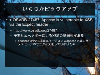 いくつかピックアップ
● + OSVDB-27487: Apache is vulnerable to XSS
via the Expect header :
● http://www.osvdb.org/27487
● 予期せぬヘッダーによるXSSの脆弱性がある
● apache1.3や2.2以前のバージョンのapacheではエラー
メッセージのサニタイズをしていないため
 