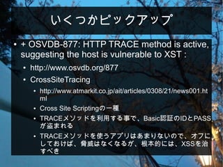 いくつかピックアップ
● + OSVDB-877: HTTP TRACE method is active,
suggesting the host is vulnerable to XST :
● http://www.osvdb.org/877
● CrossSiteTracing
● http://www.atmarkit.co.jp/ait/articles/0308/21/news001.ht
ml
● Cross Site Scriptingの一種
● TRACEメソッドを利用する事で、Basic認証のIDとPASS
が盗まれる
● TRACEメソッドを使うアプリはあまりないので、オフに
しておけば、脅威はなくなるが、根本的には、XSSを治
すべき
 