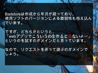 Badstoreは作成から年月が経っており、
使用ソフトのバージョンによる脆弱性も抱え込ん
でいます。
ですが、どちらかというと、
「webアプリでこういうのを ると作 危ないよ〜」
というのを試すのがメインだと思っています。
なので、リクエストを弄って遊ぶのがメインで
しょう。
 