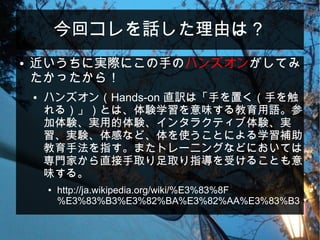 今回コレを話した理由は？
● 近いうちに実際にこの手のハンズオンがしてみ
たかったから！
● ハンズオン（Hands-on 直訳は「手を置く（手を触
れる）」）とは、体験学習を意味する教育用語。参
加体験、実用的体験、インタラクティブ体験、実
習、実験、体感など、体を使うことによる学習補助
教育手法を指す。またトレーニングなどにおいては
専門家から直接手取り足取り指導を受けることも意
味する。
● http://ja.wikipedia.org/wiki/%E3%83%8F
%E3%83%B3%E3%82%BA%E3%82%AA%E3%83%B3
 