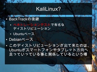 KaliLinux?
● BackTrackの後継
● ペネトレーションテストで有名な
ディストリビューション
● Ubuntuベース
● Debianベース
● このディストリビューションが出て来たのは、
Ubuntuがスマートフォンやタブレット方向へ
走っていっている事と関係しているという噂
 