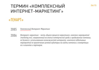«ТЕКАРТ»
04/15
ТЕРМИН КОМПЛЕКСНЫЙ
ИНТЕРНЕТ-МАРКЕТИНГ»
«
2005
2006
Комплексный Интернет-Маркетинг
Интернет-маркетинг - часть общего процесса маркетинга, комплекс мероприятий
(marketing mix), направленный на анализ коммерческой среды и продвижение компании,
ее бизнеса с использованием возможностей интернета, комплекса аддитивных
мероприятий по привлечению целевой аудитории на сайты компании и конвертации
ее в клиентов и партнеров.
 