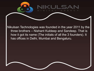 Nikulsan Technologies was founded in the year 2011 by the
three brothers – Nishant Kuldeep and Sandeep. That is
how it got its name (The initials of all the 3 founders). It
has offices in Delhi, Mumbai and Bengaluru.
 