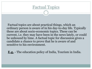 Factual Topics
Factual topics are about practical things, which an
ordinary person is aware of in his day-to-day life. Typically
these are about socio-economic topics. These can be
current, i.e. they may have been in the news lately, or could
be unbound by time. A factual topic for discussion gives a
candidate a chance to prove that he is aware of and
sensitive to his environment.
E.g. - The education policy of India, Tourism in India.
 