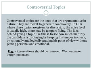 Controversial Topics
Controversial topics are the ones that are argumentative in
nature. They are meant to generate controversy. In GDs
where these topics are given for discussion, the noise level
is usually high, there may be tempers flying. The idea
behind giving a topic like this is to see how much maturity
the candidate is displaying by keeping his temper in check,
by rationally and logically arguing his point of view without
getting personal and emotional.
E.g. - Reservations should be removed, Women make
better managers.
 