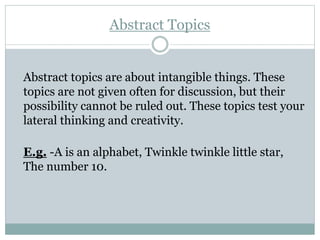 Abstract Topics
Abstract topics are about intangible things. These
topics are not given often for discussion, but their
possibility cannot be ruled out. These topics test your
lateral thinking and creativity.
E.g. -A is an alphabet, Twinkle twinkle little star,
The number 10.
 