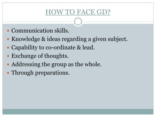 HOW TO FACE GD?
 Communication skills.
 Knowledge & ideas regarding a given subject.
 Capability to co-ordinate & lead.
 Exchange of thoughts.
 Addressing the group as the whole.
 Through preparations.
 
