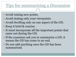 Tips for summarizing a Discussion
 Avoid raising new points.
 Avoid stating only your viewpoints.
 Avoid dwelling only on one aspect of the GD.
 Keep it brief & concise.
 It must incorporate all the important points that
came out during the GD.
 If the examiner ask you to summarize a GD, it
means the GD has come to an end.
 Do not add anything once the GD has been
summarized.
 