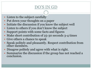 DO’S IN GD
 Listen to the subject carefully
 Put down your thoughts on a paper
 Initiate the discussion if you know the subject well
 Listen to others if you don’t know the subject
 Support points with some facts and figures
 Make short contribution of 25-30 seconds 3-4 times
 Give others a chance to speak
 Speak politely and pleasantly. Respect contribution from
other members.
 Disagree politely and agree with what is right.
 Summarize the discussion if the group has not reached a
conclusion.
 