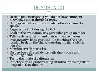 DON’TS IN GD
 Initiate the discussion if you do not have sufficient
knowledge about the given topic.
 Over speak, intervene and snatch other’s chance to
speak.
 Argue and shout during the GD
 Look at the evaluators or a particular group member
 Talk irrelevant things and distract the discussion
 Pose negative body gestures like touching the nose,
leaning back on the chair, knocking the table with a
pen etc.
 Mention erratic statistics.
 Display low self confidence with shaky voice and
trembling hands.
 Try to dominate the discussion
 Put others in an embarrassing situation by asking them
to speak if they don’t want.
 