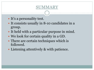 SUMMARY
 It’s a personality test.
 It consists usually in 8-10 candidates in a
group.
 It held with a particular purpose in mind.
 We look for certain quality in a GD.
 There are certain techniques which is
followed.
 Listening attentively & with patience.
 