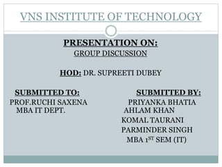VNS INSTITUTE OF TECHNOLOGY
PRESENTATION ON:
GROUP DISCUSSION
HOD: DR. SUPREETI DUBEY
SUBMITTED TO: SUBMITTED BY:
PROF.RUCHI SAXENA PRIYANKA BHATIA
MBA IT DEPT. AHLAM KHAN
KOMAL TAURANI
PARMINDER SINGH
MBA 1ST SEM (IT)
 