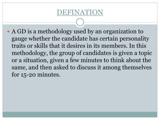 DEFINATION
 A GD is a methodology used by an organization to
gauge whether the candidate has certain personality
traits or skills that it desires in its members. In this
methodology, the group of candidates is given a topic
or a situation, given a few minutes to think about the
same, and then asked to discuss it among themselves
for 15-20 minutes.
 