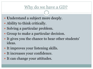 Why do we have a GD?
 Understand a subject more deeply.
 Ability to think critically.
 Solving a particular problem.
 Group to make a particular decision.
 It gives you the chance to hear other students'
ideas.
 It improves your listening skills.
 It increases your confidence.
 It can change your attitudes.
 