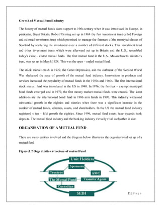 11 | P a g e
Growth of Mutual Fund Industry
The history of mutual funds dates support to 19th century when it was introduced in Europe, in
particular, Great Britain. Robert Fleming set up in 1868 the first investment trust called Foreign
and colonial investment trust which promised to manage the finances of the moneyed classes of
Scotland by scattering the investment over a number of different stocks. This investment trust
and other investment trusts which were afterward set up in Britain and the U.S., resembled
today‟s close – ended mutual funds. The first mutual fund in the U.S., Massachusetts investor‟s
trust, was set up in March 1924. This was the open – ended mutual fund.
The stock market crash in 1929, the Great Depression, and the outbreak of the Second World
War slackened the pace of growth of the mutual fund industry. Innovations in products and
services increased the popularity of mutual funds in the 1950s and 1960s. The first international
stock mutual fund was introduced in the US in 1940. In 1976, the first tax – exempt municipal
bond funds emerged and in 1979, the first money market mutual funds were created. The latest
additions are the international bond fund in 1986 arm funds in 1990. This industry witnessed
substantial growth in the eighties and nineties when there was a significant increase in the
number of mutual funds, schemes, assets, and shareholders. In the US the mutual fund industry
registered s ten – fold growth the eighties. Since 1996, mutual fund assets have exceeds bank
deposits. The mutual fund industry and the banking industry virtually rival each other in size.
ORGANISATION OF A MUTUAL FUND
There are many entities involved and the diagram below illustrates the organizational set up of a
mutual fund
Figure:1.2 Organization structure of mutual fund
 