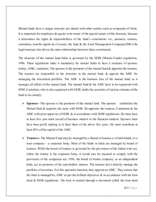 12 | P a g e
Mutual funds have a unique structure not shared with other entities such as companies of firms.
It is important for employees & agents to be aware of the special nature of this structure, because
it determines the rights & responsibilities of the fund‟s constituents viz., sponsors, trustees,
custodians, transfer agents & of course, the fund & the Asset Management Company(AMC) the
legal structure also drives the inter-relationships between these constituents.
The structure of the mutual fund India is governed by the SEBI (Mutual Funds) regulations,
1996. These regulations make it mandatory for mutual funds to have a structure of sponsor,
trustee, AMC, custodian. The sponsor is the promoter of the mutual fund,& appoints the trustees.
The trustees are responsible to the investors in the mutual fund, & appoint the AMC for
managing the investment portfolio. The AMC is the business face of the mutual fund, as it
manages all affairs of the mutual fund. The mutual fund & the AMC have to be registered with
SEBI. Custodian, who is also registered with SEBI, holds the securities of various schemes of the
fund in its custody.
 Sponsor:- The sponsor is the promoter of the mutual fund. The sponsor establishes the
Mutual fund & registers the same with SEBI. He appoints the trustees, Custodians & the
AMC with prior approval of SEBI, & in accordance with SEBI regulations. He must have
at least five year track record of business interest in the financial markets. Sponsor must
have been profit making in at least three of the above five years. He must contribute at
least 40% of the capital of the AMC.
 Trustees:- The Mutual Fund may be managed by a Board of trustees a of individuals, or a
trust company – a corporate body. Most of the funds in India are managed by board of
trustees. While the board of trustees is governed by the provisions of the Indian trust act,
where the trustee is the corporate body, it would also be required to comply with the
provisions of the companies act, 1956. the board of trustee company, as an independent
body, act as protector of the unit-holders interest. The trustees don‟t directly manage the
portfolio of securities. For this specialist function, they appoint an AMC. They ensure that
the fund is managed by AMC as per the defined objectives & in accordance with the trust
deed & SEBI regulations. The trust is created through a document called the trust deed
 