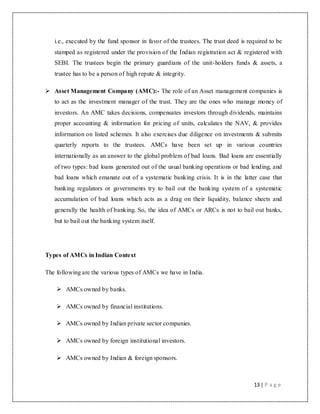 13 | P a g e
i.e., executed by the fund sponsor in favor of the trustees. The trust deed is required to be
stamped as registered under the provision of the Indian registration act & registered with
SEBI. The trustees begin the primary guardians of the unit-holders funds & assets, a
trustee has to be a person of high repute & integrity.
 Asset Management Company (AMC):- The role of an Asset management companies is
to act as the investment manager of the trust. They are the ones who manage money of
investors. An AMC takes decisions, compensates investors through dividends, maintains
proper accounting & information for pricing of units, calculates the NAV, & provides
information on listed schemes. It also exercises due diligence on investments & submits
quarterly reports to the trustees. AMCs have been set up in various countries
internationally as an answer to the global problem of bad loans. Bad loans are essentially
of two types: bad loans generated out of the usual banking operations or bad lending, and
bad loans which emanate out of a systematic banking crisis. It is in the latter case that
banking regulators or governments try to bail out the banking system of a systematic
accumulation of bad loans which acts as a drag on their liquidity, balance sheets and
generally the health of banking. So, the idea of AMCs or ARCs is not to bail out banks,
but to bail out the banking system itself.
Types of AMCs in Indian Context
The following are the various types of AMCs we have in India.
 AMCs owned by banks.
 AMCs owned by financial institutions.
 AMCs owned by Indian private sector companies.
 AMCs owned by foreign institutional investors.
 AMCs owned by Indian & foreign sponsors.
 
