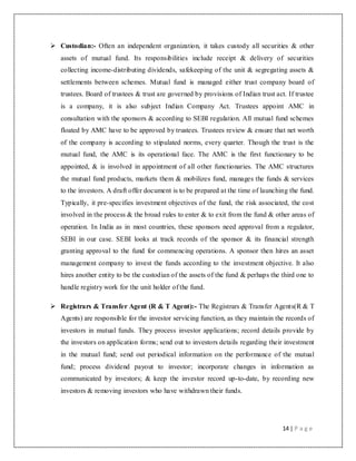 14 | P a g e
 Custodian:- Often an independent organization, it takes custody all securities & other
assets of mutual fund. Its responsibilities include receipt & delivery of securities
collecting income-distributing dividends, safekeeping of the unit & segregating assets &
settlements between schemes. Mutual fund is managed either trust company board of
trustees. Board of trustees & trust are governed by provisions of Indian trust act. If trustee
is a company, it is also subject Indian Company Act. Trustees appoint AMC in
consultation with the sponsors & according to SEBI regulation. All mutual fund schemes
floated by AMC have to be approved by trustees. Trustees review & ensure that net worth
of the company is according to stipulated norms, every quarter. Though the trust is the
mutual fund, the AMC is its operational face. The AMC is the first functionary to be
appointed, & is involved in appointment of all other functionaries. The AMC structures
the mutual fund products, markets them & mobilizes fund, manages the funds & services
to the investors. A draft offer document is to be prepared at the time of launching the fund.
Typically, it pre-specifies investment objectives of the fund, the risk associated, the cost
involved in the process & the broad rules to enter & to exit from the fund & other areas of
operation. In India as in most countries, these sponsors need approval from a regulator,
SEBI in our case. SEBI looks at track records of the sponsor & its financial strength
granting approval to the fund for commencing operations. A sponsor then hires an asset
management company to invest the funds according to the investment objective. It also
hires another entity to be the custodian of the assets of the fund & perhaps the third one to
handle registry work for the unit holder of the fund.
 Registrars & Transfer Agent (R & T Agent):- The Registrars & Transfer Agents(R & T
Agents) are responsible for the investor servicing function, as they maintain the records of
investors in mutual funds. They process investor applications; record details provide by
the investors on application forms; send out to investors details regarding their investment
in the mutual fund; send out periodical information on the performance of the mutual
fund; process dividend payout to investor; incorporate changes in information as
communicated by investors; & keep the investor record up-to-date, by recording new
investors & removing investors who have withdrawn their funds.
 