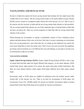15 | P a g e
TAX PLANNING AND MUTUAL FUND
Investors in India have option for the tax-saving mutual fund schemes for the simple reason that
it helps them to save money. The tax-saving mutual funds or the equity-linked savings schemes
(ELSS) receive certain tax exemptions under Section 88 of the Income Tax Act. That is one of
the reasons why the investors in India add the tax-saving mutual fund schemes to their portfolio.
The tax-saving mutual fund schemes are one of the important types of mutual funds in India that
investors can option for. There are several companies in India that offer tax saving mutual fund
schemes in the country.
While planning our investments we spend a considerable amount of time evaluating various
options and determining which suits us the best. But when it comes to planning out investments
from a tax saving perspective, more often than not, we simply go the traditional way and do the
exact same thing that we did in the earlier years. Well, in case you were not aware the guidelines
governing such investments are a lot different this year and lethargy on your part to rework your
investment plan could cost you dear.
TAX SAVING SCHEME
Equity Linked Saving Schemes (ELSS): Equity Linked Saving Scheme (ELSS) is also a type
of mutual fund and falls under the Equity Mutual Fund category. As the name indicates, ELSS
mutual fund invests major portion of its corpus into equity and equity related instruments. But
there are some distinct features which makes ELSS plans different from other equity mutual
funds.
Investments made in ELSS plans are eligible for deduction from the taxable income under
Section 80C of the Income Tax Act. There is no limit for investments in ELSS plans, but
investments of up to Rs 1,00,000 qualify for income tax benefits. Investments made in normal
mutual funds (other than ELSS plans) do not qualify for income tax deduction.
 