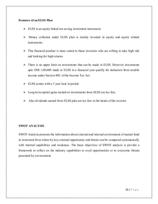 16 | P a g e
Features of an ELSS Plan
 ELSS is an equity linked tax saving investment instrument.
 Money collected under ELSS plan is mainly invested in equity and equity related
instruments.
 This financial product is more suited to those investors who are willing to take high risk
and looking for high returns.
 There is no upper limit on investments that can be made in ELSS. However investments
upto INR 1,00,000 made in ELSS in a financial year qualify for deduction from taxable
income under Section 80C of the Income Tax Act.
 ELSS comes with a 3 year lock in period.
 Long term capital gains earned on investments from ELSS are tax free.
 Also dividends earned from ELSS plan are tax free in the hands of the investor
SWOT ANALYSIS
SWOT Analysis presents the information about external and internal environment of mutual fund
in structured from where by key external opportunity and threats can be compared systematically
with internal capabilities and weakness. The basic objectives of SWOT analysis is provide a
framework to reflect on the industry capabilities to avail opportunities or to overcome threats
presented by environment.
 